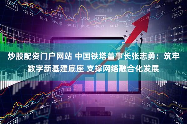 炒股配资门户网站 中国铁塔董事长张志勇：筑牢数字新基建底座 支撑网络融合化发展
