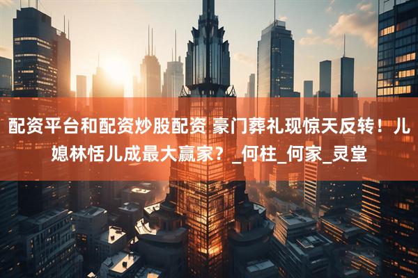 配资平台和配资炒股配资 豪门葬礼现惊天反转！儿媳林恬儿成最大赢家？_何柱_何家_灵堂