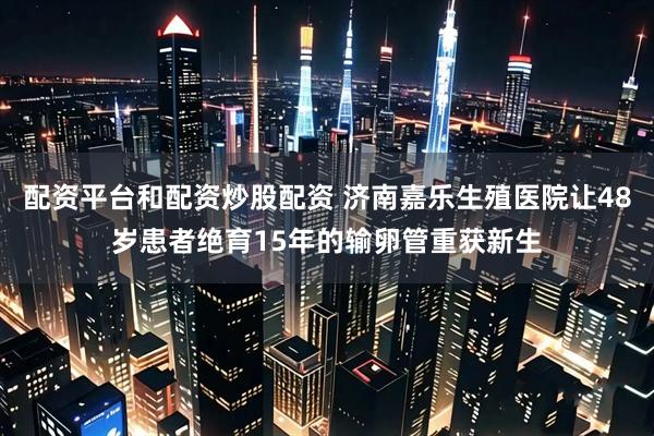 配资平台和配资炒股配资 济南嘉乐生殖医院让48岁患者绝育15年的输卵管重获新生