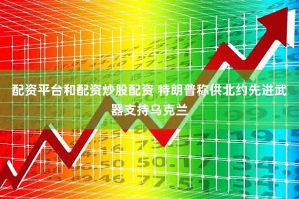 配资平台和配资炒股配资 特朗普称供北约先进武器支持乌克兰