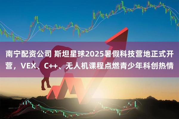 南宁配资公司 斯坦星球2025暑假科技营地正式开营，VEX、C++、无人机课程点燃青少年科创热情