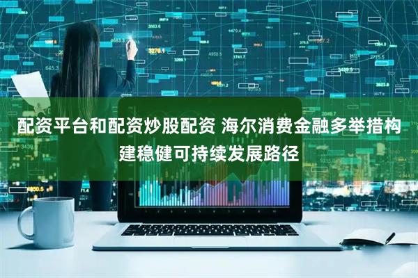 配资平台和配资炒股配资 海尔消费金融多举措构建稳健可持续发展路径