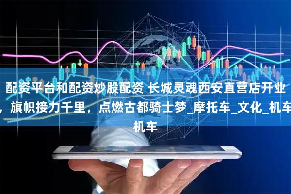 配资平台和配资炒股配资 长城灵魂西安直营店开业，旗帜接力千里，点燃古都骑士梦_摩托车_文化_机车