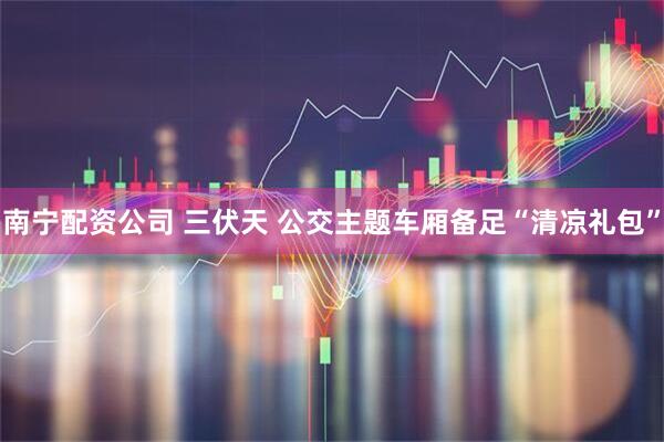 南宁配资公司 三伏天 公交主题车厢备足“清凉礼包”