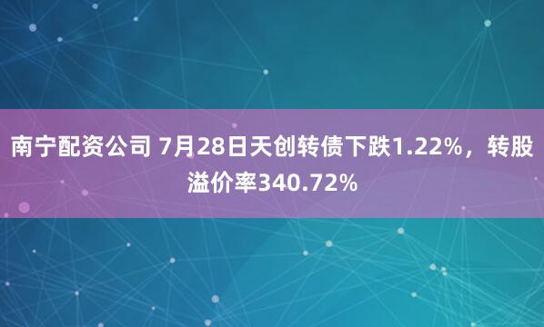 南宁配资公司 7月28日天创转债下跌1.22%，转股溢价率340.72%