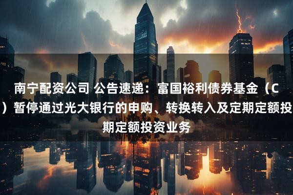 南宁配资公司 公告速递：富国裕利债券基金（C类份额）暂停通过光大银行的申购、转换转入及定期定额投资业务