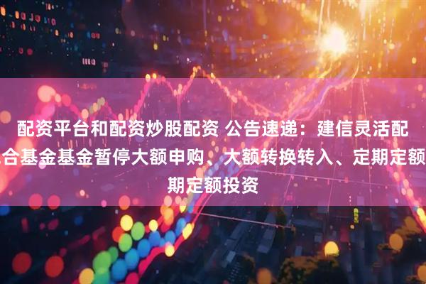 配资平台和配资炒股配资 公告速递：建信灵活配置混合基金基金暂停大额申购、大额转换转入、定期定额投资