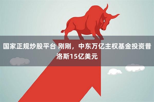 国家正规炒股平台 刚刚，中东万亿主权基金投资普洛斯15亿美元