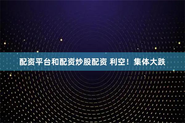配资平台和配资炒股配资 利空！集体大跌