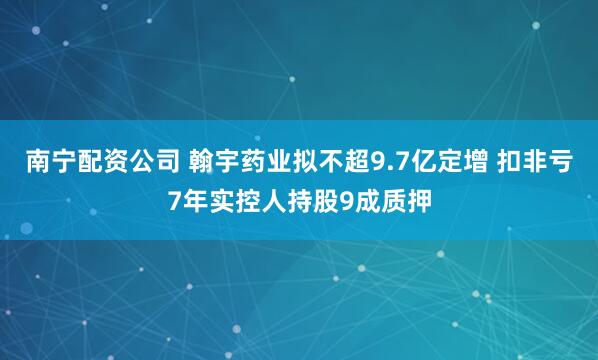 南宁配资公司 翰宇药业拟不超9.7亿定增 扣非亏7年实控人持股9成质押