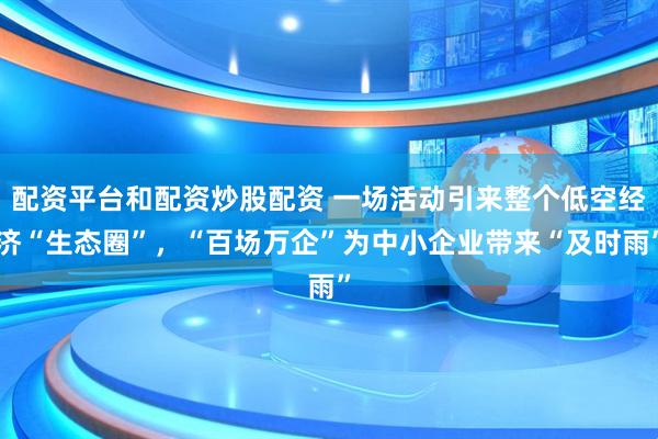 配资平台和配资炒股配资 一场活动引来整个低空经济“生态圈”，“百场万企”为中小企业带来“及时雨”