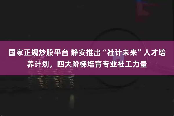 国家正规炒股平台 静安推出“社计未来”人才培养计划，四大阶梯培育专业社工力量