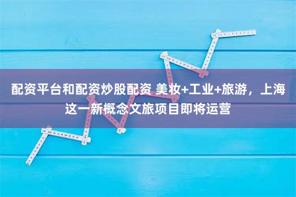 配资平台和配资炒股配资 美妆+工业+旅游，上海这一新概念文旅项目即将运营