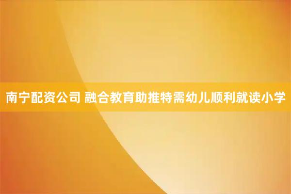 南宁配资公司 融合教育助推特需幼儿顺利就读小学