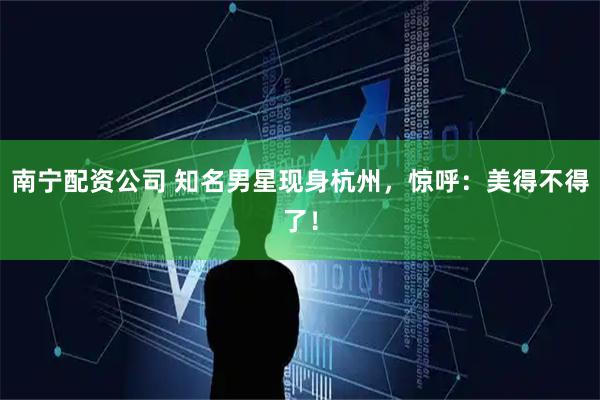南宁配资公司 知名男星现身杭州，惊呼：美得不得了！