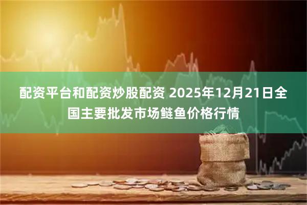 配资平台和配资炒股配资 2025年12月21日全国主要批发市场鲢鱼价格行情