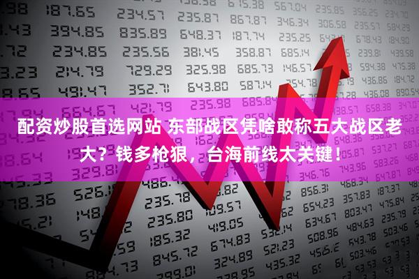 配资炒股首选网站 东部战区凭啥敢称五大战区老大？钱多枪狠，台海前线太关键！