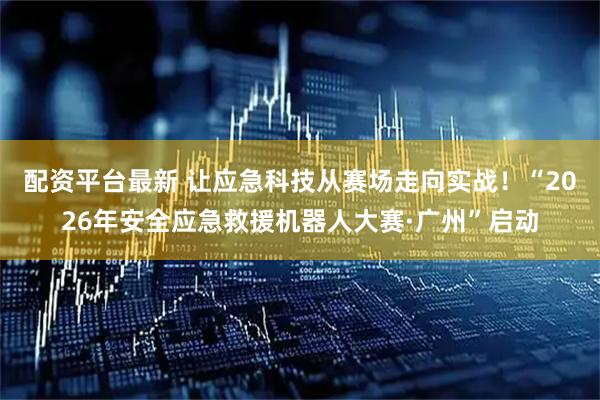 配资平台最新 让应急科技从赛场走向实战！“2026年安全应急救援机器人大赛·广州”启动