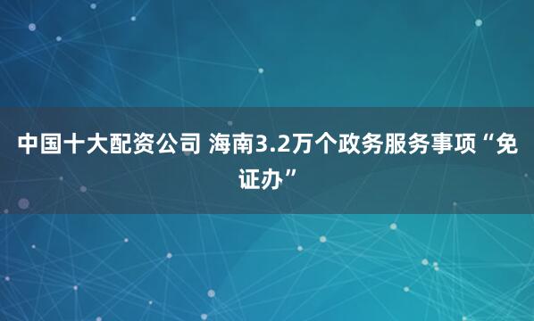 中国十大配资公司 海南3.2万个政务服务事项“免证办”