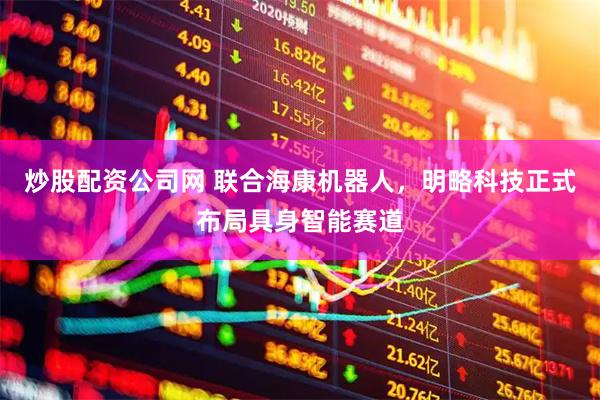 炒股配资公司网 联合海康机器人，明略科技正式布局具身智能赛道