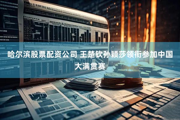 哈尔滨股票配资公司 王楚钦孙颖莎领衔参加中国大满贯赛