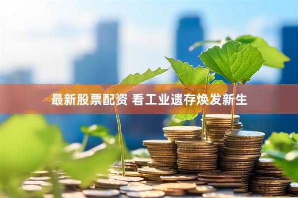 最新股票配资 看工业遗存焕发新生