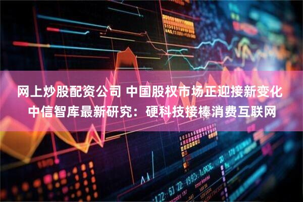 网上炒股配资公司 中国股权市场正迎接新变化 中信智库最新研究：硬科技接棒消费互联网