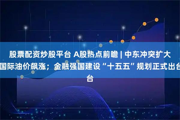 股票配资炒股平台 A股热点前瞻 | 中东冲突扩大 国际油价飙涨；金融强国建设“十五五”规划正式出台