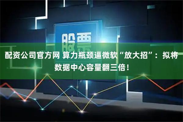 配资公司官方网 算力瓶颈逼微软“放大招”：拟将数据中心容量翻三倍！