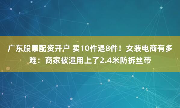 广东股票配资开户 卖10件退8件！女装电商有多难：商家被逼用上了2.4米防拆丝带